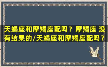 天蝎座和摩羯座配吗？摩羯座 没有结果的/天蝎座和摩羯座配吗？摩羯座 没有结果的-我的网站